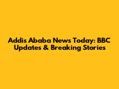 Addis Ababa News Today: BBC Updates & Breaking Stories