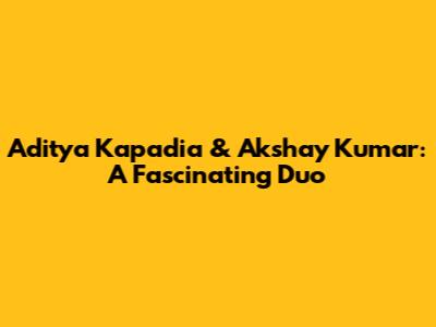 Aditya Kapadia & Akshay Kumar: A Fascinating Duo