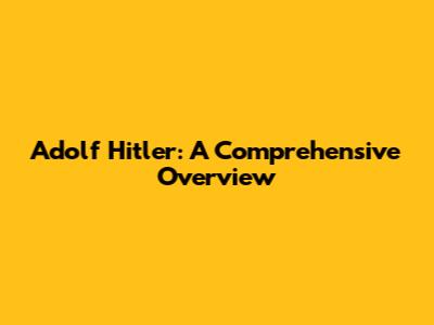 Adolf Hitler: A Comprehensive Overview