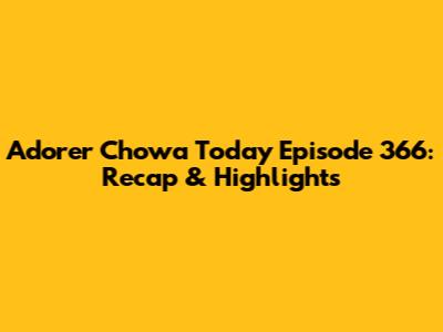 Adorer Chowa Today Episode 366: Recap & Highlights