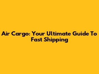 Air Cargo: Your Ultimate Guide To Fast Shipping