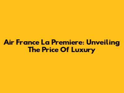 Air France La Premiere: Unveiling The Price Of Luxury