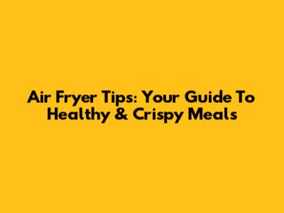 Air Fryer Tips: Your Guide To Healthy & Crispy Meals