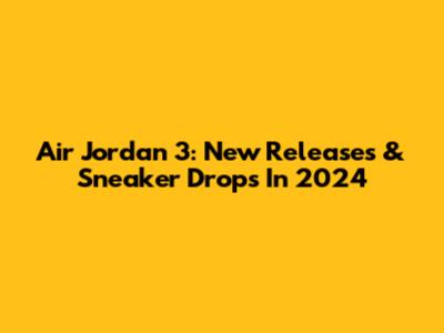 Air Jordan 3: New Releases & Sneaker Drops In 2024