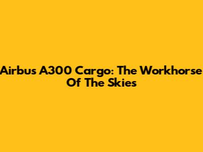 Airbus A300 Cargo: The Workhorse Of The Skies