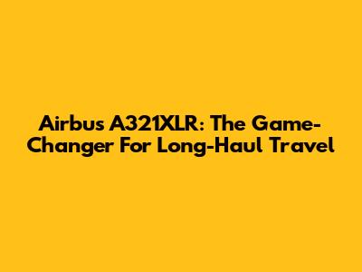 Airbus A321XLR: The Game-Changer For Long-Haul Travel