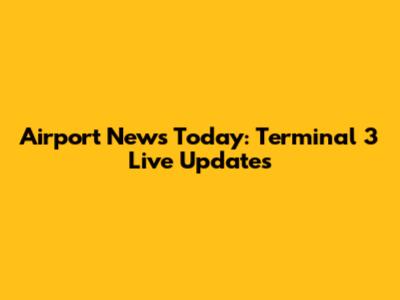 Airport News Today: Terminal 3 Live Updates