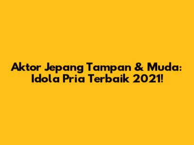 Aktor Jepang Tampan & Muda: Idola Pria Terbaik 2021!