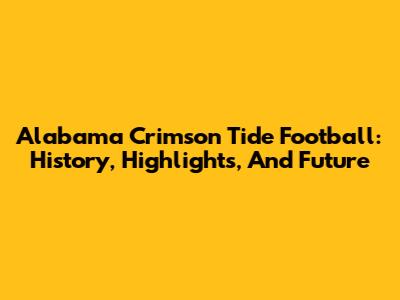 Alabama Crimson Tide Football: History, Highlights, And Future