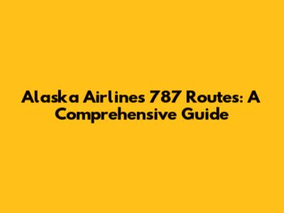 Alaska Airlines 787 Routes: A Comprehensive Guide