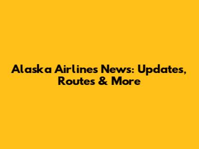 Alaska Airlines News: Updates, Routes & More