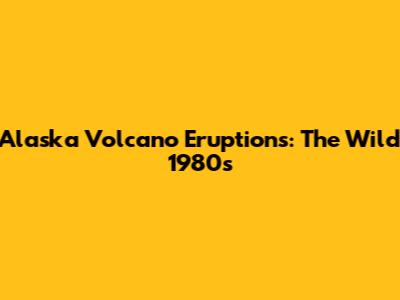 Alaska Volcano Eruptions: The Wild 1980s