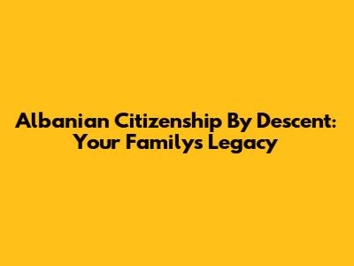 Albanian Citizenship By Descent: Your Family's Legacy