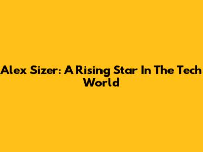 Alex Sizer: A Rising Star In The Tech World