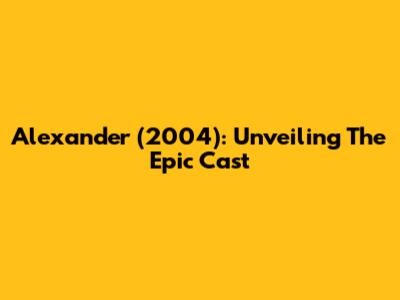 Alexander (2004): Unveiling The Epic Cast