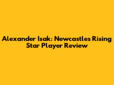 Alexander Isak: Newcastle's Rising Star Player Review