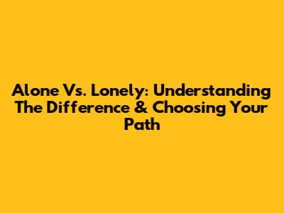 Alone Vs. Lonely: Understanding The Difference & Choosing Your Path