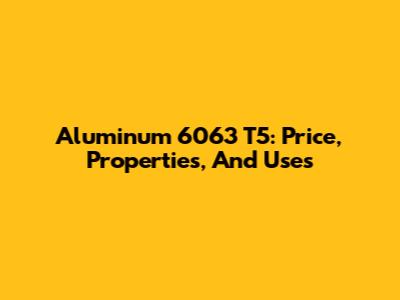 Aluminum 6063 T5: Price, Properties, And Uses