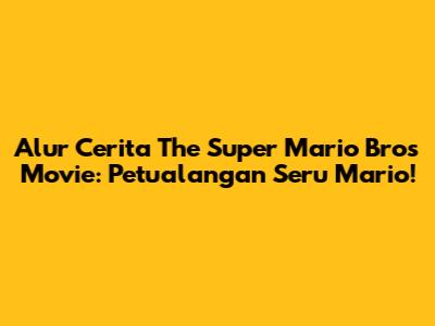 Alur Cerita The Super Mario Bros Movie: Petualangan Seru Mario!