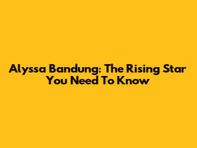 Alyssa Bandung: The Rising Star You Need To Know