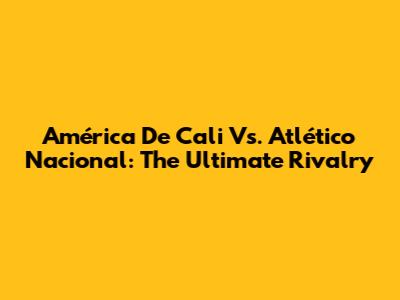 América De Cali Vs. Atlético Nacional: The Ultimate Rivalry