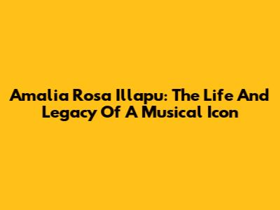 Amalia Rosa Illapu: The Life And Legacy Of A Musical Icon