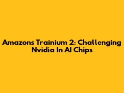 Amazon's Trainium 2: Challenging Nvidia In AI Chips