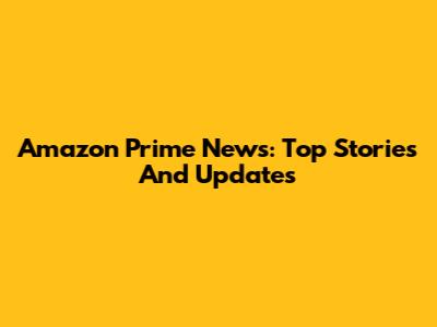 Amazon Prime News: Top Stories And Updates