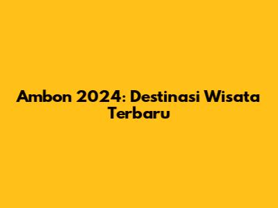 Ambon 2024: Destinasi Wisata Terbaru