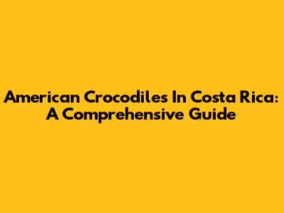 American Crocodiles In Costa Rica: A Comprehensive Guide