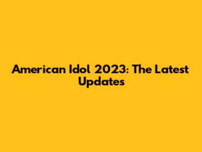 American Idol 2023: The Latest Updates