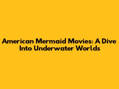 American Mermaid Movies: A Dive Into Underwater Worlds