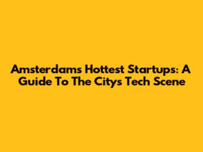 Amsterdam's Hottest Startups: A Guide To The City's Tech Scene