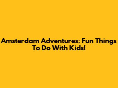 Amsterdam Adventures: Fun Things To Do With Kids!