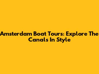 Amsterdam Boat Tours: Explore The Canals In Style