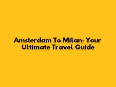 Amsterdam To Milan: Your Ultimate Travel Guide