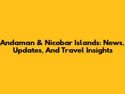 Andaman & Nicobar Islands: News, Updates, And Travel Insights