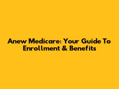 Anew Medicare: Your Guide To Enrollment & Benefits