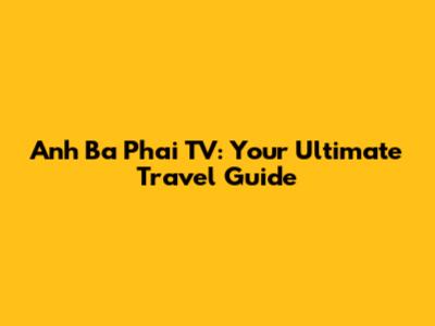 Anh Ba Phai TV: Your Ultimate Travel Guide