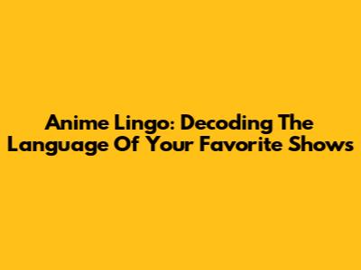 Anime Lingo: Decoding The Language Of Your Favorite Shows