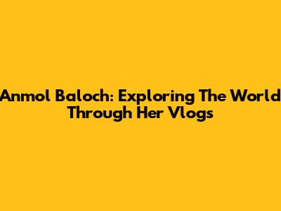 Anmol Baloch: Exploring The World Through Her Vlogs