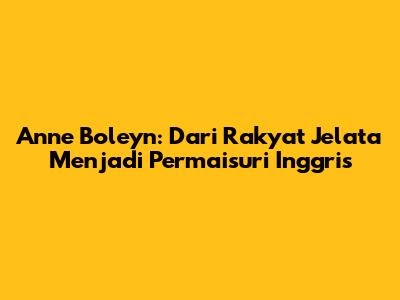 Anne Boleyn: Dari Rakyat Jelata Menjadi Permaisuri Inggris