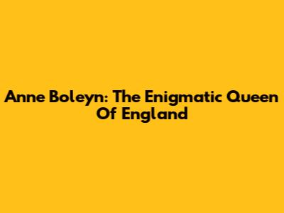 Anne Boleyn: The Enigmatic Queen Of England