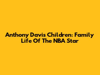 Anthony Davis' Children: Family Life Of The NBA Star