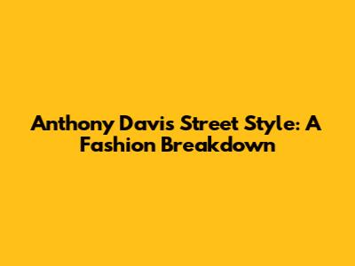 Anthony Davis' Street Style: A Fashion Breakdown