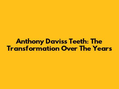 Anthony Davis's Teeth: The Transformation Over The Years