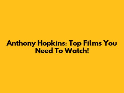 Anthony Hopkins: Top Films You Need To Watch!