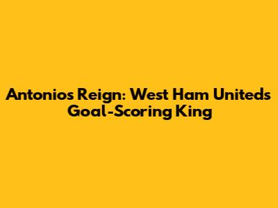 Antonio's Reign: West Ham United's Goal-Scoring King