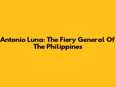 Antonio Luna: The Fiery General Of The Philippines