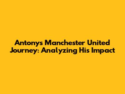 Antony's Manchester United Journey: Analyzing His Impact